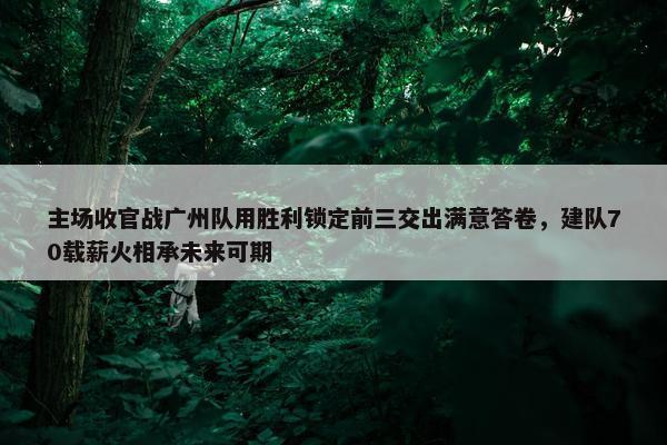 主场收官战广州队用胜利锁定前三交出满意答卷，建队70载薪火相承未来可期