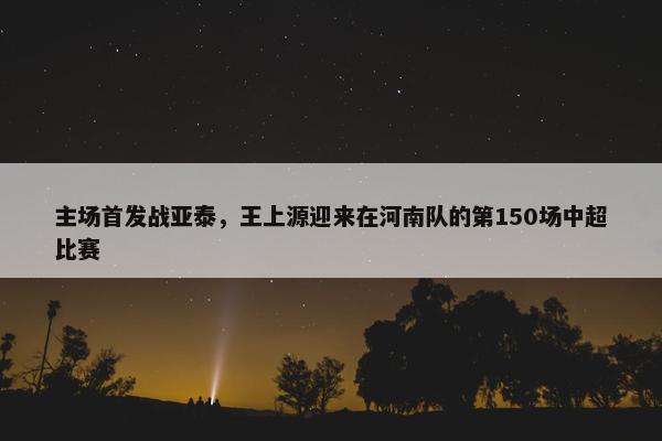 主场首发战亚泰，王上源迎来在河南队的第150场中超比赛