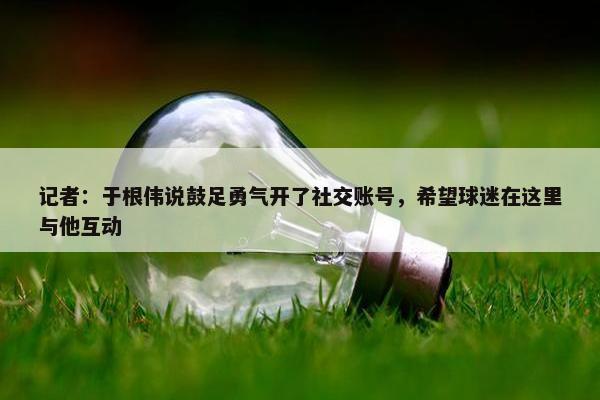 记者：于根伟说鼓足勇气开了社交账号，希望球迷在这里与他互动