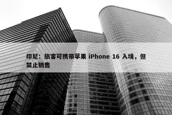 印尼：旅客可携带苹果 iPhone 16 入境，但禁止销售