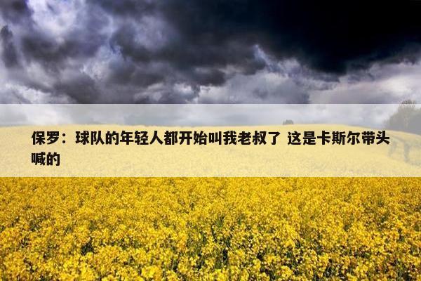 保罗：球队的年轻人都开始叫我老叔了 这是卡斯尔带头喊的