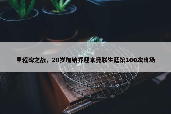 里程碑之战，20岁加纳乔迎来曼联生涯第100次出场