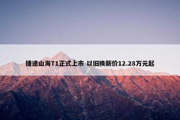 捷途山海T1正式上市 以旧换新价12.28万元起