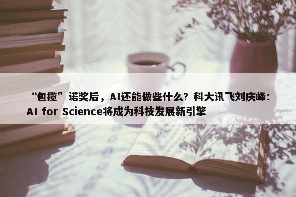 “包揽”诺奖后，AI还能做些什么？科大讯飞刘庆峰：AI for Science将成为科技发展新引擎