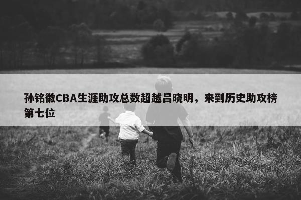 孙铭徽CBA生涯助攻总数超越吕晓明，来到历史助攻榜第七位