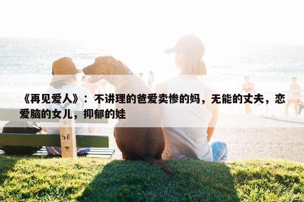 《再见爱人》：不讲理的爸爱卖惨的妈，无能的丈夫，恋爱脑的女儿，抑郁的娃