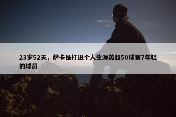 23岁52天，萨卡是打进个人生涯英超50球第7年轻的球员