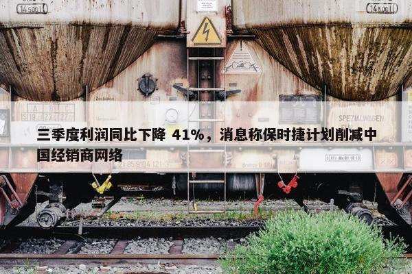 三季度利润同比下降 41%，消息称保时捷计划削减中国经销商网络