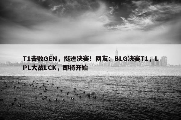 T1击败GEN，挺进决赛！网友：BLG决赛T1，LPL大战LCK，即将开始