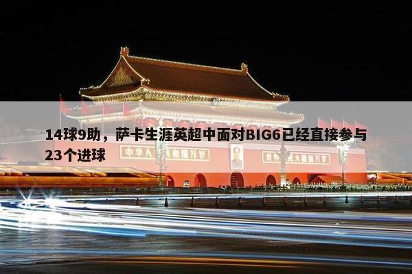 14球9助，萨卡生涯英超中面对BIG6已经直接参与23个进球