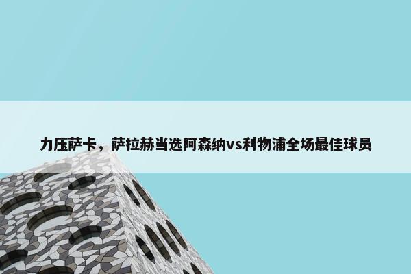 力压萨卡，萨拉赫当选阿森纳vs利物浦全场最佳球员