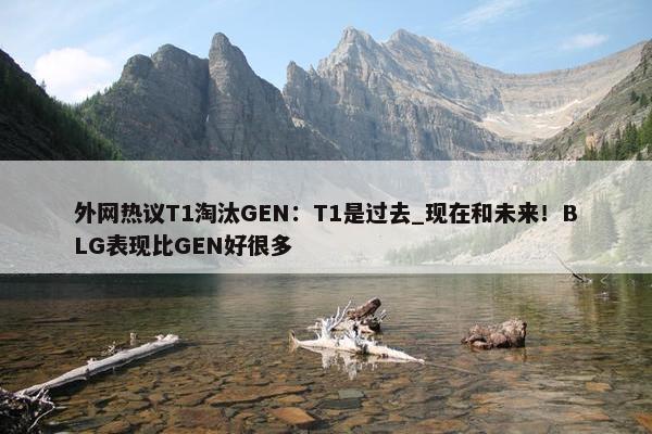 外网热议T1淘汰GEN：T1是过去_现在和未来！BLG表现比GEN好很多