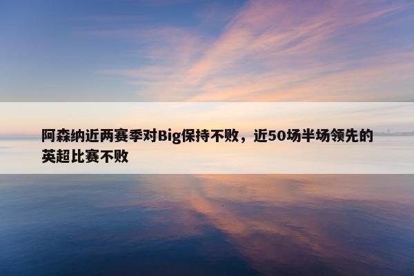 阿森纳近两赛季对Big保持不败，近50场半场领先的英超比赛不败