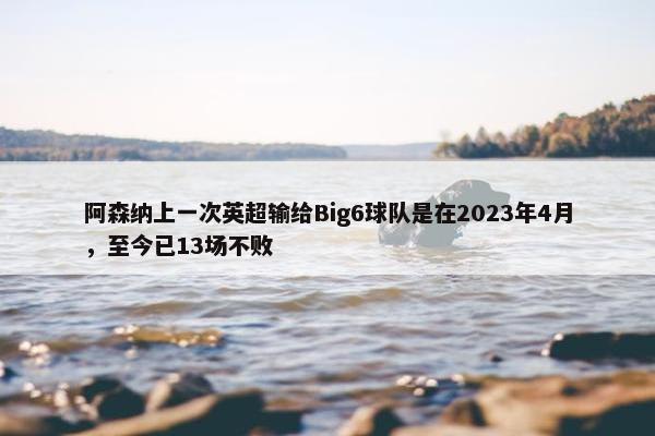 阿森纳上一次英超输给Big6球队是在2023年4月，至今已13场不败