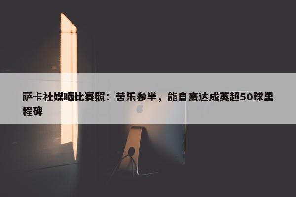 萨卡社媒晒比赛照：苦乐参半，能自豪达成英超50球里程碑