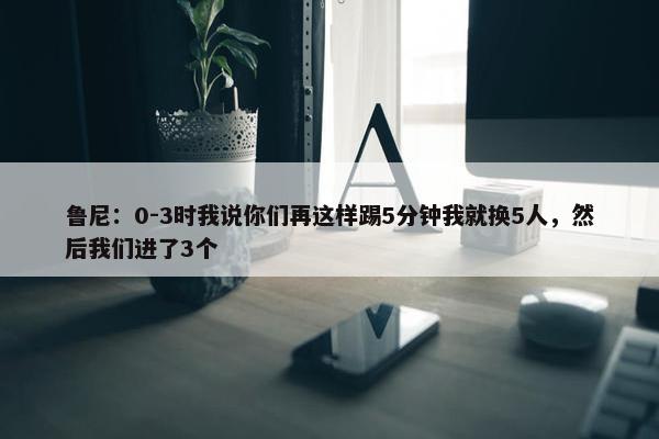 鲁尼：0-3时我说你们再这样踢5分钟我就换5人，然后我们进了3个