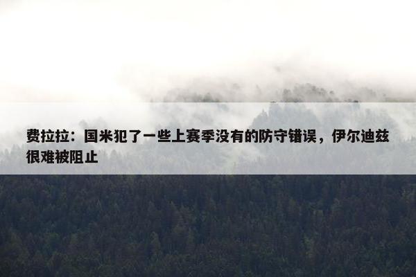 费拉拉：国米犯了一些上赛季没有的防守错误，伊尔迪兹很难被阻止