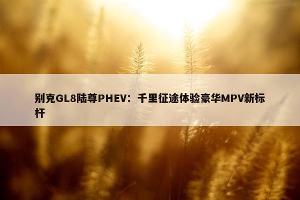 别克GL8陆尊PHEV：千里征途体验豪华MPV新标杆