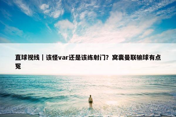 直球视线｜该怪var还是该练射门？窝囊曼联输球有点冤