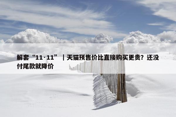 解套“11·11”｜天猫预售价比直接购买更贵？还没付尾款就降价