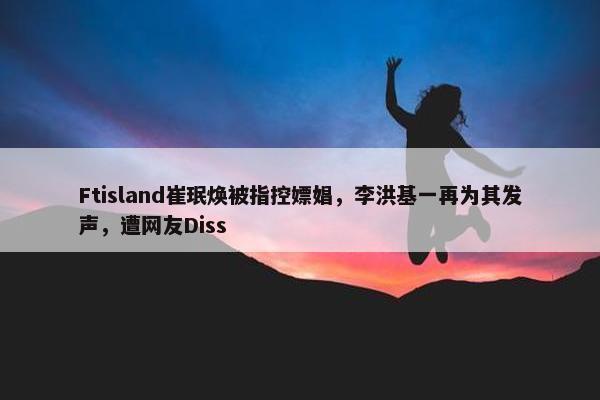 Ftisland崔珉焕被指控嫖娼，李洪基一再为其发声，遭网友Diss