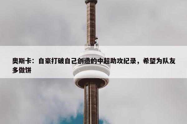 奥斯卡：自豪打破自己创造的中超助攻纪录，希望为队友多做饼