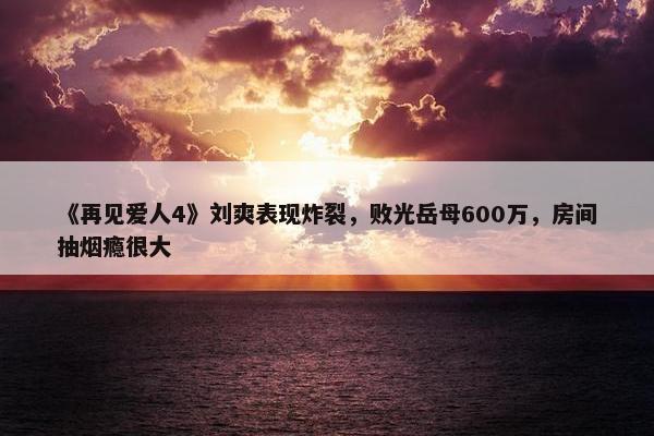 《再见爱人4》刘爽表现炸裂，败光岳母600万，房间抽烟瘾很大