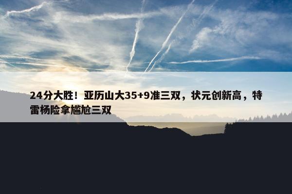 24分大胜！亚历山大35+9准三双，状元创新高，特雷杨险拿尴尬三双