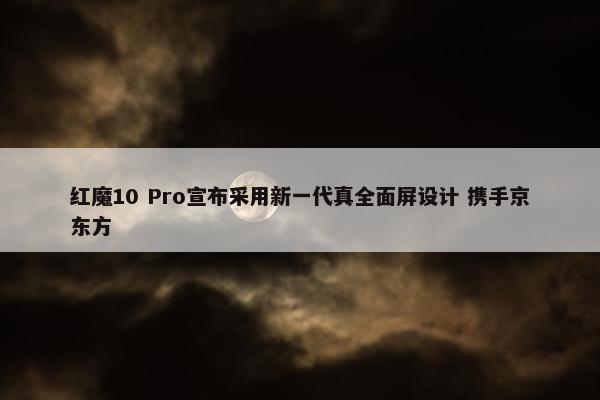 红魔10 Pro宣布采用新一代真全面屏设计 携手京东方