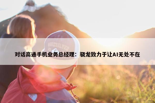 对话高通手机业务总经理：骁龙致力于让AI无处不在