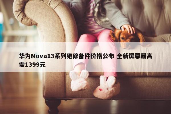 华为Nova13系列维修备件价格公布 全新屏幕最高需1399元