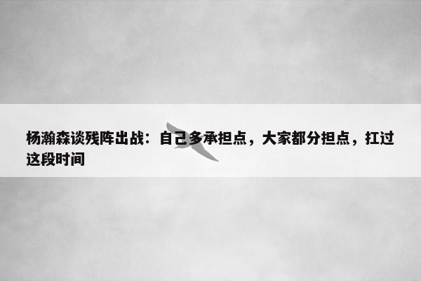 杨瀚森谈残阵出战：自己多承担点，大家都分担点，扛过这段时间