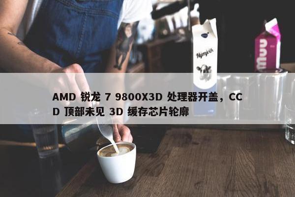 AMD 锐龙 7 9800X3D 处理器开盖，CCD 顶部未见 3D 缓存芯片轮廓