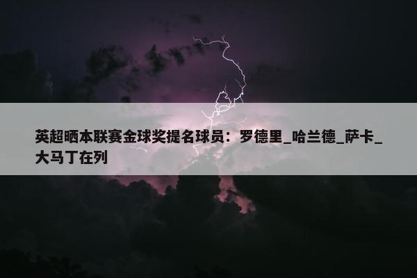 英超晒本联赛金球奖提名球员：罗德里_哈兰德_萨卡_大马丁在列