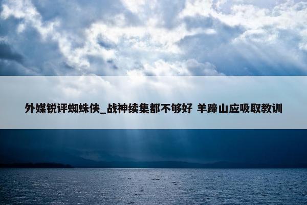 外媒锐评蜘蛛侠_战神续集都不够好 羊蹄山应吸取教训