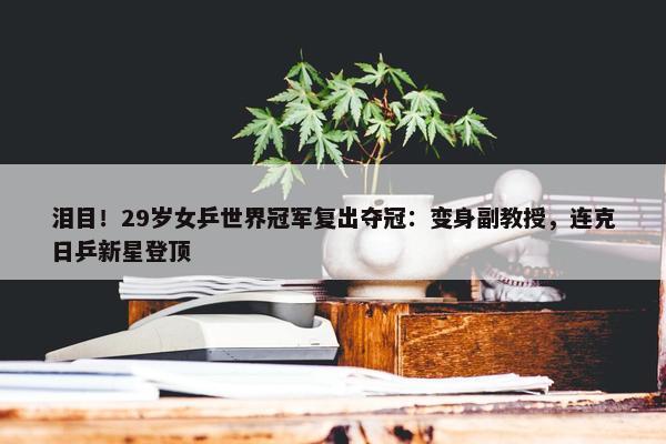 泪目！29岁女乒世界冠军复出夺冠：变身副教授，连克日乒新星登顶