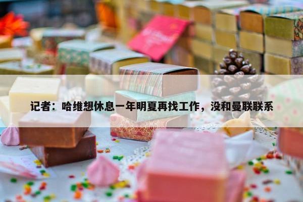 记者：哈维想休息一年明夏再找工作，没和曼联联系