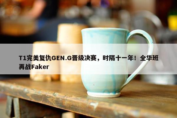 T1完美复仇GEN.G晋级决赛，时隔十一年！全华班再战Faker