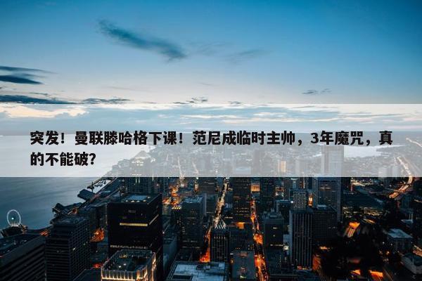 突发！曼联滕哈格下课！范尼成临时主帅，3年魔咒，真的不能破？