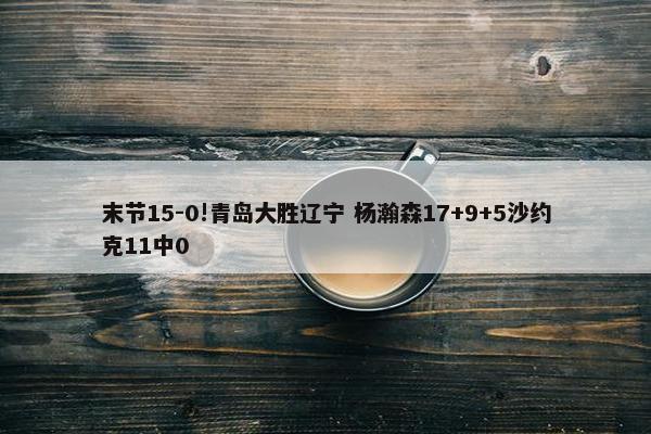 末节15-0!青岛大胜辽宁 杨瀚森17+9+5沙约克11中0