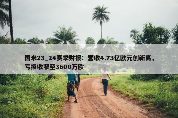 国米23_24赛季财报：营收4.73亿欧元创新高，亏损收窄至3600万欧