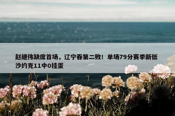 赵继伟缺席首场，辽宁吞第二败！单场79分赛季新低 沙约克11中0挂蛋