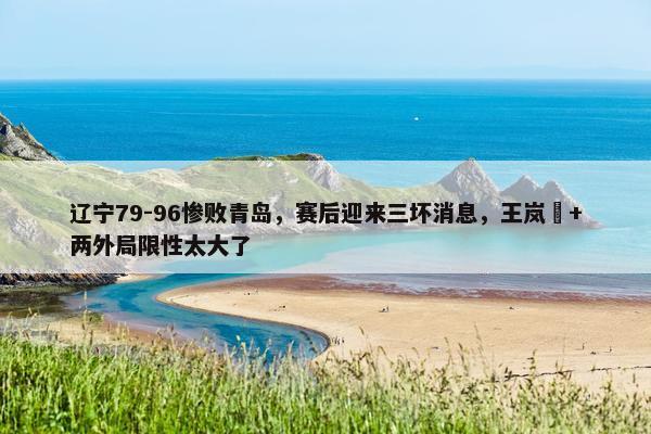 辽宁79-96惨败青岛，赛后迎来三坏消息，王岚嵚+两外局限性太大了