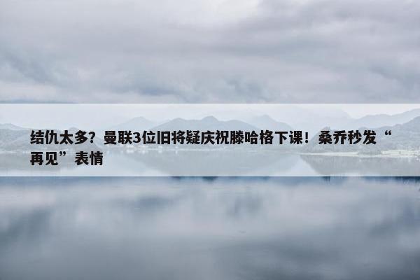 结仇太多？曼联3位旧将疑庆祝滕哈格下课！桑乔秒发“再见”表情