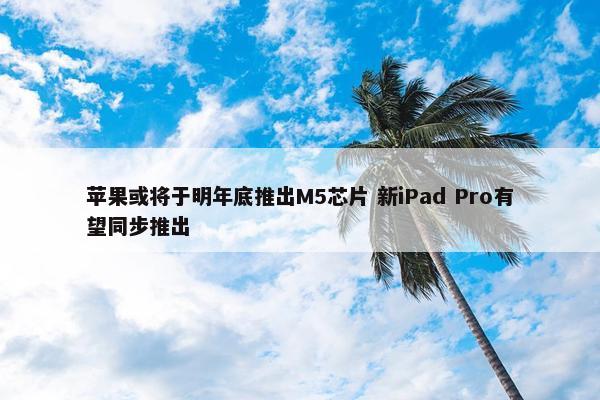 苹果或将于明年底推出M5芯片 新iPad Pro有望同步推出