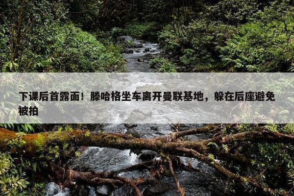 下课后首露面！滕哈格坐车离开曼联基地，躲在后座避免被拍