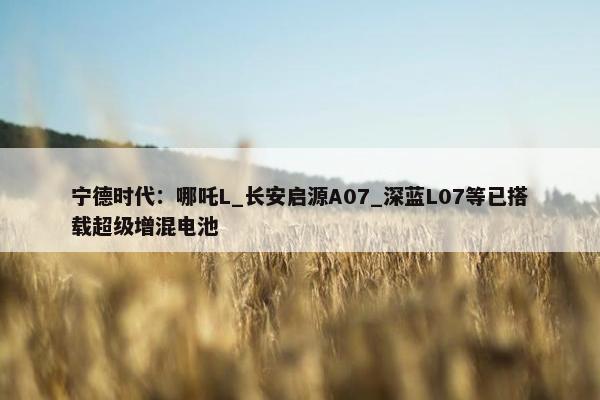 宁德时代：哪吒L_长安启源A07_深蓝L07等已搭载超级增混电池