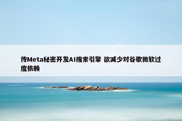 传Meta秘密开发AI搜索引擎 欲减少对谷歌微软过度依赖