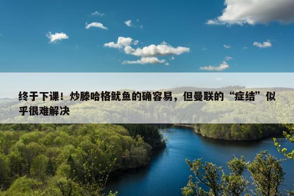 终于下课！炒滕哈格鱿鱼的确容易，但曼联的“症结”似乎很难解决