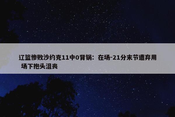 辽篮惨败沙约克11中0背锅：在场-21分末节遭弃用 场下抱头沮丧